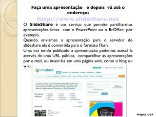 Faça uma apresentação  e depois  vá até o endereço: http://www.slideshare.net Projeto  UCA O  S l ideShare  é um serviço que permite partilharmos apresentações feitas  com o PowerPoint ou o BrOffice, por exemplo. Quando enviamos a apresentação para o servidor do slideshare ela é convertida para o formato Flash.  Uma vez tendo publicado a apresentação podemos acessá-la através de uma URL pública,  compartilhar as apresentações por e-mail, ou inseri-las em uma página web, como o blog ou wiki. 