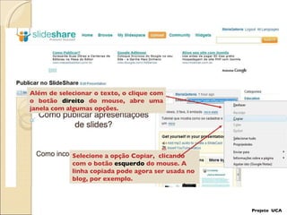 Além de selecionar o texto, o clique com o botão  direito  do mouse, abre uma janela com algumas opções. Selecione a opção Copiar,  clicando  com o botão  esquerdo  do mouse. A linha copiada pode agora ser usada no blog, por exemplo.  Projeto  UCA 
