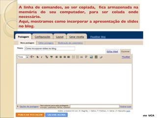 A linha de comandos, ao ser copiada,  fica armazenada na memória do seu computador, para ser colada onde necessário. Aqui, mostramos como incorporar a apresentação de slides no blog. Projeto  UCA 