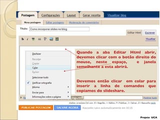 Projeto  UCA Quando a aba Editar Html abrir, devemos clicar com o botão direito do mouse, neste espaço,  e janela semelhante a esta abrirá. Devemos então clicar  em colar para inserir a linha de comandos que copiamos do slideshare. 