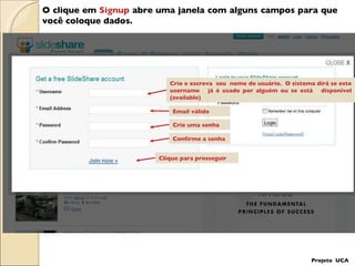 O clique em  Signup  abre uma janela com alguns campos para que  você coloque dados. Crie e escreva  seu  nome de usuário.  O sistema dirá se este username  já é usado por alguém ou se está  disponível (available)  Email válido Crie uma senha Confirme a senha Clique para prosseguir Projeto  UCA 
