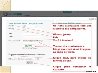 Os itens assinalados com um asterisco são obrigatórios. Gênero (sexo)‏ País Você é humano?  Transcreva os números e letras que você vê na imagem, na caixa de texto.  Clique aqui, para aceitar os termos de uso. Clique para completar o cadastro. Projeto  UCA 