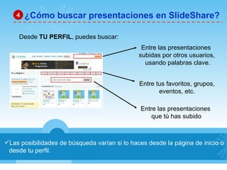 Las posibilidades de búsqueda varían si lo haces desde la página de inicio o desde tu perfil. ¿Cómo buscar presentaciones en SlideShare? 4 Desde  TU PERFIL , puedes buscar: Entre las presentaciones  que tú has subido Entre las presentaciones  subidas por otros usuarios, usando palabras clave. Entre tus favoritos, grupos, eventos, etc. 