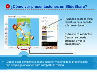 Debes estar pendiente al menú superior y lateral de la presentación, que despliega opciones para compartir la misma. ¿Cómo ver presentaciones en SlideShare? 4 Pulsando sobre la vista  miniatura para acceder  a la presentación. Pulsando PLAY (botón Central) se puede  empezar a ver la  presentación. 