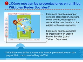 SlideShare nos facilita la manera de insertar presentaciones en otra página Web, como nuestro Blog y/o Wiki. ¿Cómo mostrar las presentaciones en un Blog, Wiki o en Redes Sociales? 5 Este menú permite enviar por correo la presentación, marcarla como favorita, descargarla o copiar el link para llevarla a otra página, entre otras opciones. Este menú permite compartir la presentación en Blogs o Redes Sociales (como Twitter o Facebook). 