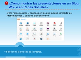 Selecciona la que sea de tu interés. ¿Cómo mostrar las presentaciones en un Blog, Wiki o en Redes Sociales? 5 Otras redes sociales u opciones en las que puedes compartir tus  Presentaciones u otras de SlideShare son: 
