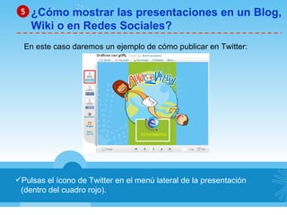 Pulsas el ícono de Twitter en el menú lateral de la presentación (dentro del cuadro rojo). ¿Cómo mostrar las presentaciones en un Blog, Wiki o en Redes Sociales? 5 En este caso daremos un ejemplo de cómo publicar en Twitter: 