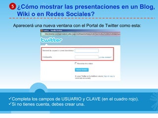 Completa los campos de USUARIO y CLAVE (en el cuadro rojo). Si no tienes cuenta, debes crear una. ¿Cómo mostrar las presentaciones en un Blog, Wiki o en Redes Sociales? 5 Aparecerá una nueva ventana con el Portal de Twitter como esta: 