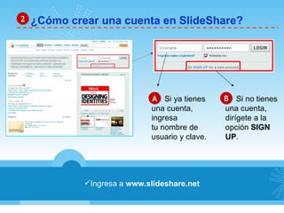 ¿Cómo crear una cuenta en SlideShare? 2 Ingresa a  www.slideshare.net A B Si ya tienes  una cuenta,  ingresa  tu nombre de  usuario y clave. Si no tienes  una cuenta,  dirígete a la  opción  SIGN  UP . 