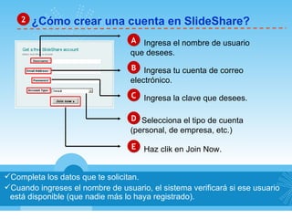 ¿Cómo crear una cuenta en SlideShare? 2 Completa los datos que te solicitan. Cuando ingreses el nombre de usuario, el sistema verificará si ese usuario está disponible (que nadie más lo haya registrado). A Ingresa el nombre de usuario que desees. B Ingresa tu cuenta de correo electrónico. C Ingresa la clave que desees. D Selecciona el tipo de cuenta  (personal, de empresa, etc.) E Haz clik en Join Now. 