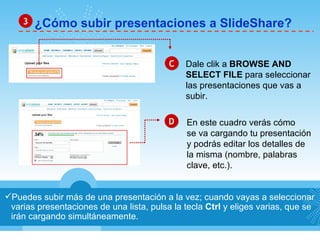 ¿Cómo subir presentaciones a SlideShare? 3 Puedes subir más de una presentación a la vez; cuando vayas a seleccionar varias presentaciones de una lista, pulsa la tecla  Ctrl  y eliges varias, que se irán cargando simultáneamente. C D Dale clik a  BROWSE AND  SELECT FILE  para seleccionar las presentaciones que vas a subir. En este cuadro verás cómo se va cargando tu presentación y podrás editar los detalles de  la misma (nombre, palabras  clave, etc.). 