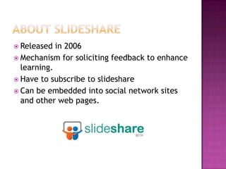 ABOUT SLIDESHARE Released in 2006 Mechanism for soliciting feedback to enhance learning. Have to subscribe to slideshare Can be embedded into social network sites and other web pages. 