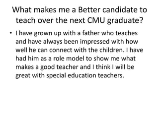 What makes me a Better candidate to teach over the next CMU graduate? I have grown up with a father who teaches and have always been impressed with how well he can connect with the children. I have had him as a role model to show me what makes a good teacher and I think I will be great with special education teachers. 