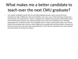 What makes me a better candidate to teach over the next CMU graduate? I am a better candidate to teach over the next CMU graduate because I have a serious drive and motivation to make a difference in the lives of children. Ever since I was a child, becoming a teacher was the only thing I ever wanted to do. I have an undying love for children and a passion to help children learn and find themselves along the way. I believe teaching is one of the most rewarding careers. Although many people say, “anyone can teach” this completely untrue. It takes a special person with a true love for children and someone with a desire to make a difference to actually teach and help children. Everyone has that one teacher that some how made a huge difference in their life and I would love more than anything to be that teacher for at least one student.  