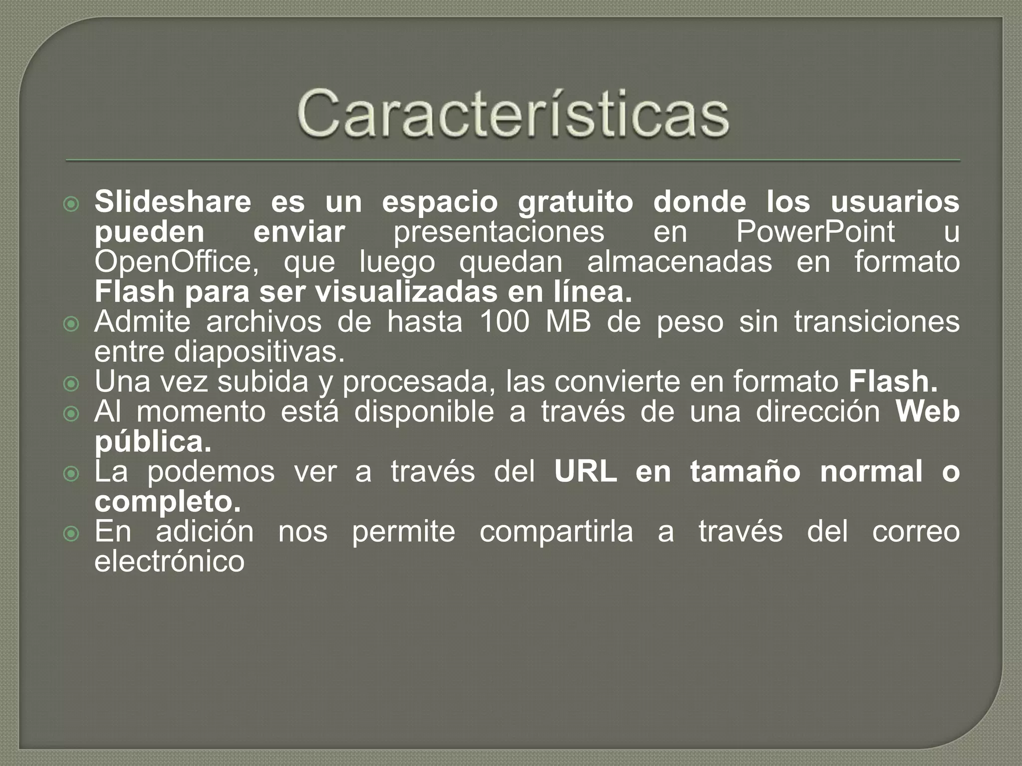 CaracterísticasSlideshare es un espacio gratuito donde los usuarios pueden enviar presentaciones en PowerPoint u OpenOffice, que luego quedan almacenadas en formato Flash para ser visualizadas en línea.Admite archivos de hasta 100 MB de peso sin transiciones entre diapositivas.Una vez subida y procesada, las convierte en formato Flash.Al momento está disponible a través de una dirección Web pública.La podemos ver a través del URL en tamaño normal o completo.En adición nos permite compartirla a través del correo electrónico