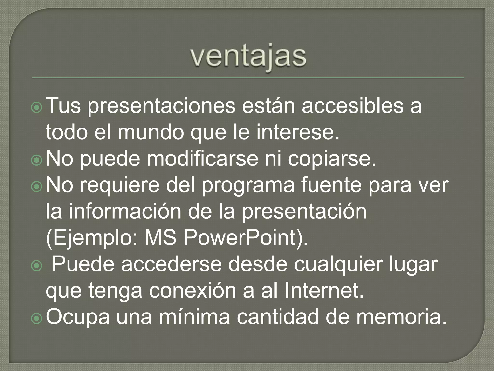 ventajasTus presentaciones están accesibles a todo el mundo que le interese.No puede modificarse ni copiarse.No requiere del programa fuente para ver la información de la presentación (Ejemplo: MS PowerPoint).Puede accederse desde cualquier lugar que tenga conexión a al Internet.Ocupa una mínima cantidad de memoria.