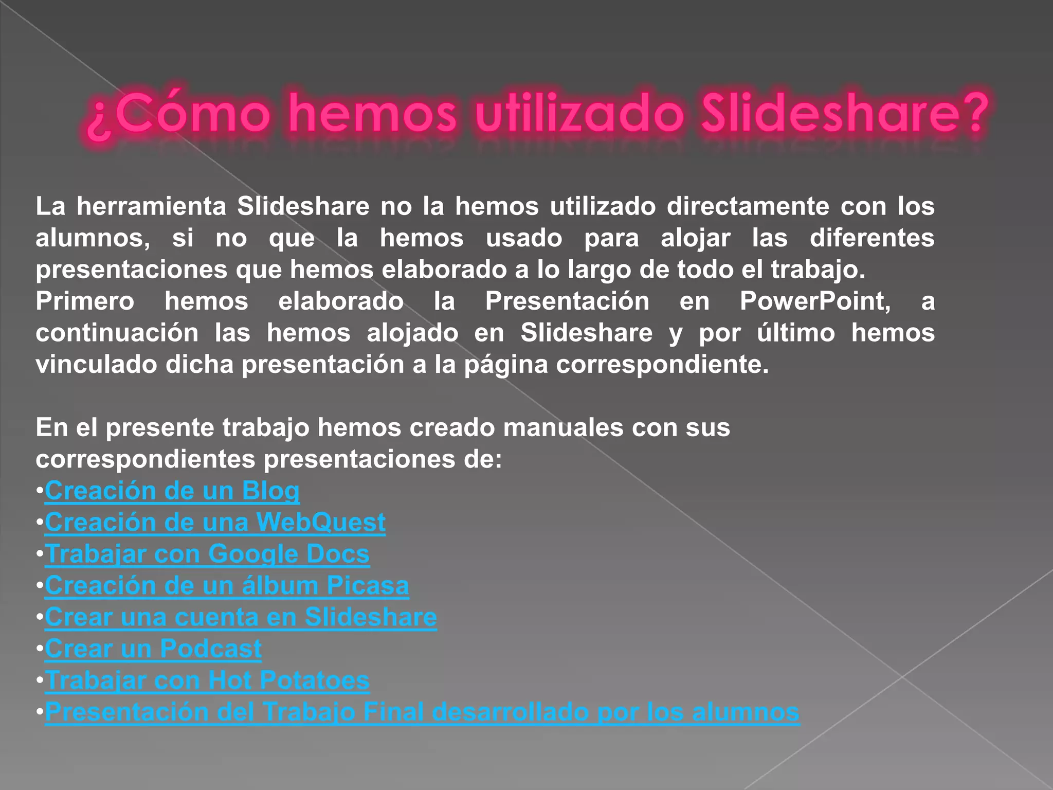   ¿Cómo hemos utilizado slideshare?La herramienta Slideshare no la hemos utilizado directamente con los alumnos, si no que la hemos usado para alojar las diferentes presentaciones que hemos elaborado a lo largo de todo el trabajo.Primero hemos elaborado la Presentación en PowerPoint, a continuación las hemos alojado en Slideshare y por último hemos vinculado dicha presentación a la página correspondiente.En el presente trabajo hemos creado manuales con sus correspondientes presentaciones de:Creación de un Blog