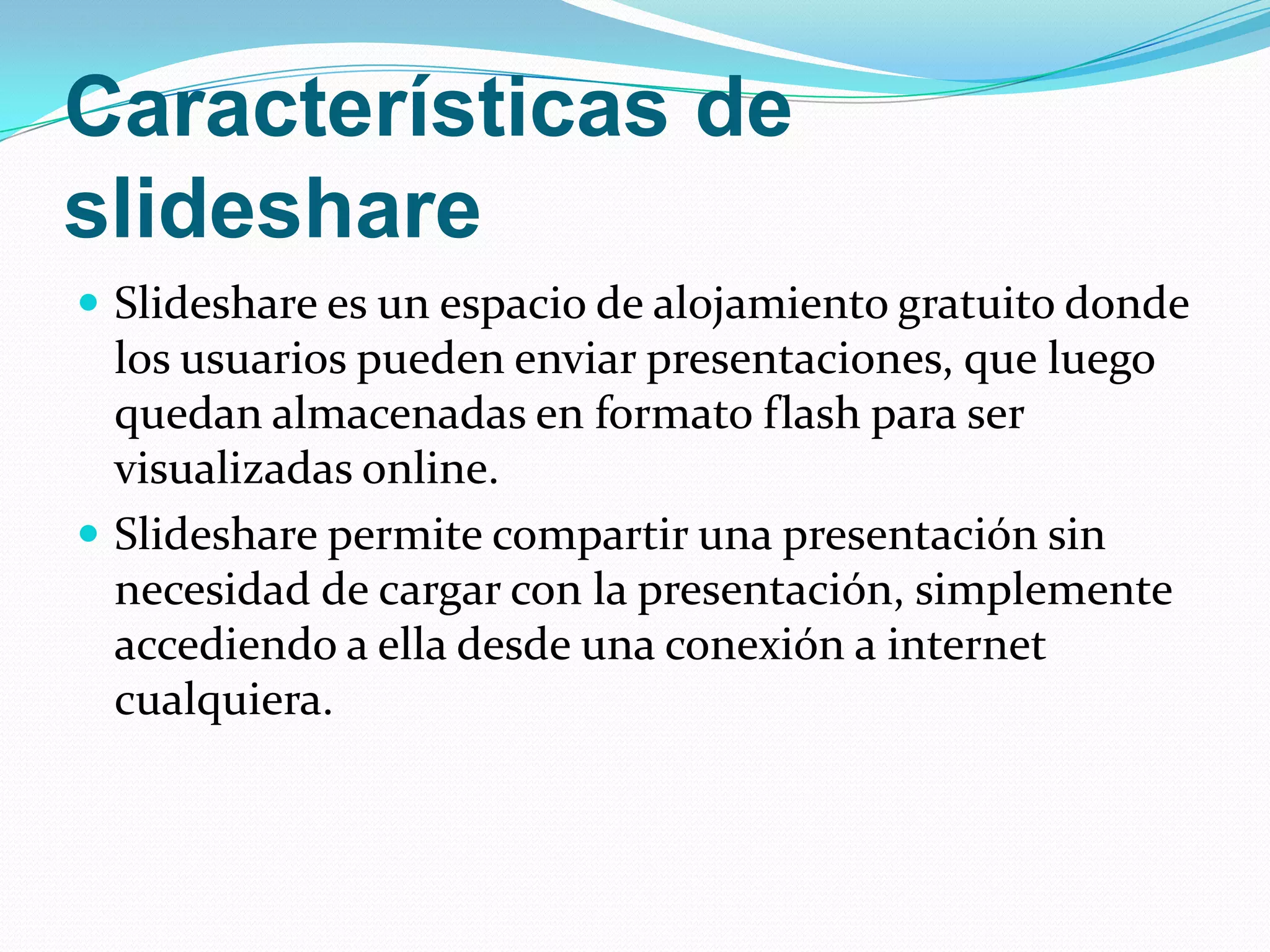 Características de slideshare Slideshare es un espacio de alojamiento gratuito donde los usuarios pueden enviar presentaciones, que luego quedan almacenadas en formato flash para ser visualizadas online.Slideshare permite compartir una presentación sin necesidad de cargar con la presentación, simplemente accediendo a ella desde una conexión a internet cualquiera.
