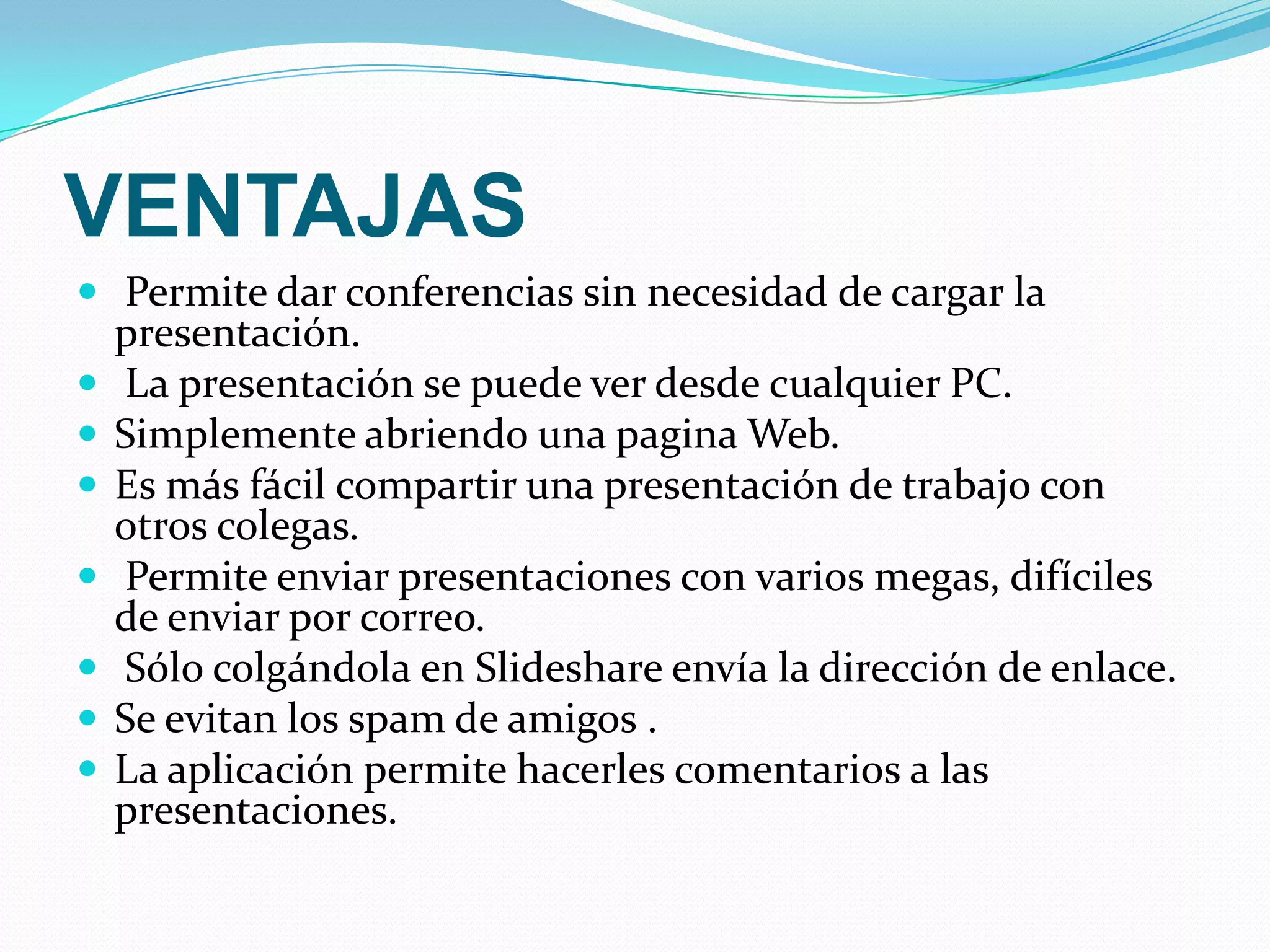 VENTAJAS Permite dar conferencias sin necesidad de cargar la presentación.   La presentación se puede ver desde cualquier PC.Simplemente abriendo una pagina Web.Es más fácil compartir una presentación de trabajo con otros colegas.  Permite enviar presentaciones con varios megas, difíciles de enviar por correo.  Sólo colgándola en Slideshare envía la dirección de enlace. Se evitan los spam de amigos .La aplicación permite hacerles comentarios a las presentaciones. 