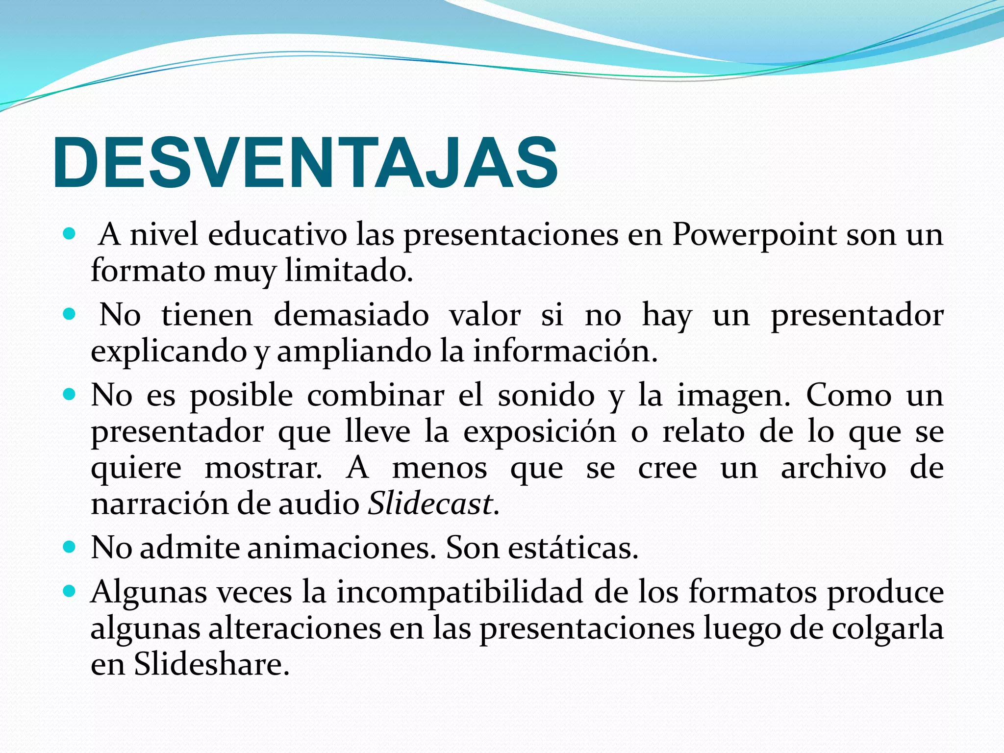 DESVENTAJASA nivel educativo las presentaciones en Powerpoint son un formato muy limitado. No tienen demasiado valor si no hay un presentador explicando y ampliando la información. No es posible combinar el sonido y la imagen. Como un presentador que lleve la exposición o relato de lo que se quiere mostrar. A menos que se cree un archivo de narración de audio Slidecast.No admite animaciones. Son estáticas. Algunas veces la incompatibilidad de los formatos produce algunas alteraciones en las presentaciones luego de colgarla en Slideshare.