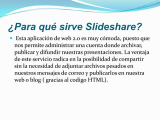 ¿Para qué sirve Slideshare?Esta aplicación de web 2.0 es muy cómoda, puesto que nos permite administrar una cuenta donde archivar, publicar y difundir nuestras presentaciones. La ventaja de este servicio radica en la posibilidad de compartir sin la necesidad de adjuntar archivos pesados en nuestros mensajes de correo y publicarlos en nuestra web o blog ( gracias al codigo HTML).