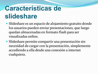 Características de slideshare Slideshare es un espacio de alojamiento gratuito donde los usuarios pueden enviar presentaciones, que luego quedan almacenadas en formato flash para ser visualizadas online.Slideshare permite compartir una presentación sin necesidad de cargar con la presentación, simplemente accediendo a ella desde una conexión a internet cualquiera.
