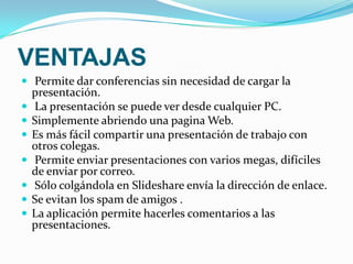 VENTAJAS Permite dar conferencias sin necesidad de cargar la presentación.   La presentación se puede ver desde cualquier PC.Simplemente abriendo una pagina Web.Es más fácil compartir una presentación de trabajo con otros colegas.  Permite enviar presentaciones con varios megas, difíciles de enviar por correo.  Sólo colgándola en Slideshare envía la dirección de enlace. Se evitan los spam de amigos .La aplicación permite hacerles comentarios a las presentaciones. 