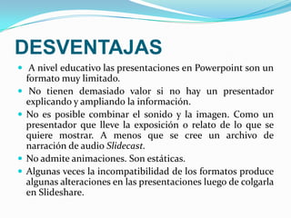 DESVENTAJASA nivel educativo las presentaciones en Powerpoint son un formato muy limitado. No tienen demasiado valor si no hay un presentador explicando y ampliando la información. No es posible combinar el sonido y la imagen. Como un presentador que lleve la exposición o relato de lo que se quiere mostrar. A menos que se cree un archivo de narración de audio Slidecast.No admite animaciones. Son estáticas. Algunas veces la incompatibilidad de los formatos produce algunas alteraciones en las presentaciones luego de colgarla en Slideshare.