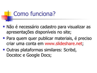 Como funciona? Não é necessário cadastro para visualizar as apresentações disponíveis no site; Para quem quer publicar materiais, é preciso criar uma conta em  www.slideshare.net ; Outras plataformas similares: Scribd, Docstoc e Google Docs; 
