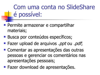 Com uma conta no SlideShare é possível: Permite armazenar e compartilhar materiais; Busca por conteúdos específicos; Fazer upload de arquivos  .ppt  ou  .pdf ; Comentar as apresentações das outras pessoas e gerenciar os comentários nas apresentações pessoais; Fazer download de apresentações. 