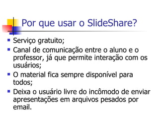 Por que usar o SlideShare? Serviço gratuito; Canal de comunicação entre o aluno e o professor, já que permite interação com os usuários; O material fica sempre disponível para todos; Deixa o usuário livre do incômodo de enviar apresentações em arquivos pesados por email. 