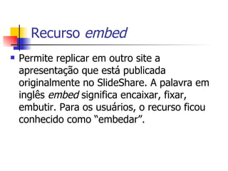 Recurso  embed Permite replicar em outro site a apresentação que está publicada originalmente no SlideShare. A palavra em inglês  embed  significa encaixar, fixar, embutir. Para os usuários, o recurso ficou conhecido como “embedar”. 