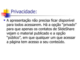 Privacidade: A apresentação não precisa ficar disponível para todos acessarem. Há a opção “privado” para que apenas os contatos de SlideShare vejam o material publicado e a opção “público”, em que qualquer um que acessar a página tem acesso a seu conteúdo. 