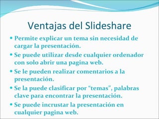 Ventajas del Slideshare Permite explicar un tema sin necesidad de cargar la presentación. Se puede utilizar desde cualquier ordenador con solo abrir una pagina web. Se le pueden realizar comentarios a la presentación. Se la puede clasificar por “temas”, palabras clave para encontrar la presentación. Se puede incrustar la presentación en cualquier pagina web.