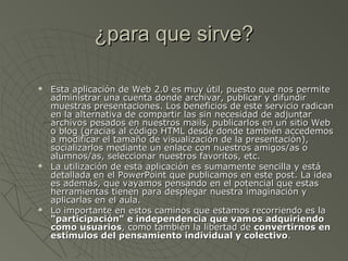 ¿para que sirve?¿para que sirve?
 Esta aplicación de Web 2.0 es muy útil, puesto que nos permiteEsta aplicación de Web 2.0 es muy útil, puesto que nos permite
administrar una cuenta donde archivar, publicar y difundiradministrar una cuenta donde archivar, publicar y difundir
muestras presentaciones. Los beneficios de este servicio radicanmuestras presentaciones. Los beneficios de este servicio radican
en la alternativa de compartir las sin necesidad de adjuntaren la alternativa de compartir las sin necesidad de adjuntar
archivos pesados en nuestros mails, publicarlos en un sitio Webarchivos pesados en nuestros mails, publicarlos en un sitio Web
o blog (gracias al código HTML desde donde también accedemoso blog (gracias al código HTML desde donde también accedemos
a modificar el tamaño de visualización de la presentación),a modificar el tamaño de visualización de la presentación),
socializarlos mediante un enlace con nuestros amigos/as osocializarlos mediante un enlace con nuestros amigos/as o
alumnos/as, seleccionar nuestros favoritos, etc.alumnos/as, seleccionar nuestros favoritos, etc.
 La utilización de esta aplicación es sumamente sencilla y estáLa utilización de esta aplicación es sumamente sencilla y está
detallada en el PowerPoint que publicamos en este post. La ideadetallada en el PowerPoint que publicamos en este post. La idea
es además, que vayamos pensando en el potencial que estases además, que vayamos pensando en el potencial que estas
herramientas tienen para desplegar nuestra imaginación yherramientas tienen para desplegar nuestra imaginación y
aplicarlas en el aula.aplicarlas en el aula.
 Lo importante en estos caminos que estamos recorriendo es laLo importante en estos caminos que estamos recorriendo es la
"participación" e independencia que vamos adquiriendo"participación" e independencia que vamos adquiriendo
como usuarioscomo usuarios, como también la libertad de, como también la libertad de convertirnos enconvertirnos en
estímulos del pensamiento individual y colectivoestímulos del pensamiento individual y colectivo..
 