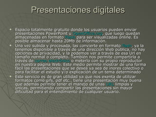Presentaciones digitalesPresentaciones digitales
 Espacio totalmente gratuito donde los usuarios pueden enviarEspacio totalmente gratuito donde los usuarios pueden enviar
presentaciones PowerPoint upresentaciones PowerPoint u OpenOffice.orgOpenOffice.org, que luego quedan, que luego quedan
almacenadas en formatoalmacenadas en formato FlashFlash para ser visualizadas online. Espara ser visualizadas online. Es
posible almacenar hasta 20Mb de información.posible almacenar hasta 20Mb de información.
 Una vez subida y procesada, las convierte en formatoUna vez subida y procesada, las convierte en formato flashflash, ya la, ya la
tenemos disponible a través de una dirección Web pública, no haytenemos disponible a través de una dirección Web pública, no hay
opciones de privacidad, y la podemos ver a través de esa Url enopciones de privacidad, y la podemos ver a través de esa Url en
tamaño normal o completo. También nos permite compartirla atamaño normal o completo. También nos permite compartirla a
través detravés de correo electrónicocorreo electrónico o meterlo con su propio reproductoro meterlo con su propio reproductor
en nuestra página Web. Este medio permite mostrar de una formaen nuestra página Web. Este medio permite mostrar de una forma
fácil las presentaciones que se desea ya sea de inores colectivo ofácil las presentaciones que se desea ya sea de inores colectivo o
para facilitar el estudio y/o explicación de un tema determinadopara facilitar el estudio y/o explicación de un tema determinado
 Este servicio es de gran utilidad ya que nos exenta de utilizarEste servicio es de gran utilidad ya que nos exenta de utilizar
formatos como gifs, pdf etc.. tiene una presentación muy buenaformatos como gifs, pdf etc.. tiene una presentación muy buena
que además permite tener el manejo de unasque además permite tener el manejo de unas URLURL limpias ylimpias y
únicas, permitiendo compartir las presentaciones sin mayorúnicas, permitiendo compartir las presentaciones sin mayor
dificultad para el entendimiento de cualquier usuario.dificultad para el entendimiento de cualquier usuario.
 