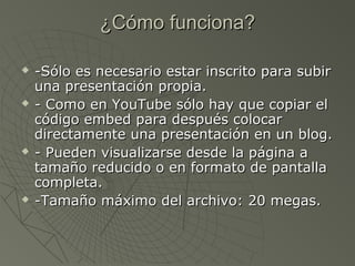 ¿Cómo funciona?¿Cómo funciona?
 -Sólo es necesario estar inscrito para subir-Sólo es necesario estar inscrito para subir
una presentación propia.una presentación propia.
 - Como en YouTube sólo hay que copiar el- Como en YouTube sólo hay que copiar el
código embed para después colocarcódigo embed para después colocar
directamente una presentación en un blog.directamente una presentación en un blog.
 - Pueden visualizarse desde la página a- Pueden visualizarse desde la página a
tamaño reducido o en formato de pantallatamaño reducido o en formato de pantalla
completa.completa.
 -Tamaño máximo del archivo: 20 megas.-Tamaño máximo del archivo: 20 megas.
 