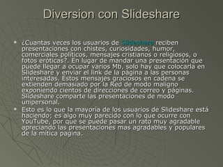 Diversion con SlideshareDiversion con Slideshare
 ¿Cuantas veces los usuarios de¿Cuantas veces los usuarios de SlideshareSlideshare recibenreciben
presentaciones con chistes, curiosidades, humor,presentaciones con chistes, curiosidades, humor,
comerciales políticos, mensajes cristianos o religiosos, ocomerciales políticos, mensajes cristianos o religiosos, o
fotos eróticas?. En lugar de mandar una presentación quefotos eróticas?. En lugar de mandar una presentación que
puede llegar a ocupar varios Mb, solo hay que colocarla enpuede llegar a ocupar varios Mb, solo hay que colocarla en
Slideshare y enviar el link de la página a las personasSlideshare y enviar el link de la página a las personas
interesadas. Estos mensajes graciosos en cadena seinteresadas. Estos mensajes graciosos en cadena se
extienden demasiado por la Red de modo malignoextienden demasiado por la Red de modo maligno
exponiendo cientos de direcciones de correo y páginas.exponiendo cientos de direcciones de correo y páginas.
Slideshare comparte las presentaciones de modoSlideshare comparte las presentaciones de modo
unipersonal.unipersonal.
 Esto es lo que la mayoría de los usuarios de Slideshare estáEsto es lo que la mayoría de los usuarios de Slideshare está
haciendo; es algo muy parecido con lo que ocurre conhaciendo; es algo muy parecido con lo que ocurre con
YouTube, por que se puede pasar un rato muy agradableYouTube, por que se puede pasar un rato muy agradable
apreciando las presentaciones mas agradables y popularesapreciando las presentaciones mas agradables y populares
de la mítica pagina.de la mítica pagina.
 