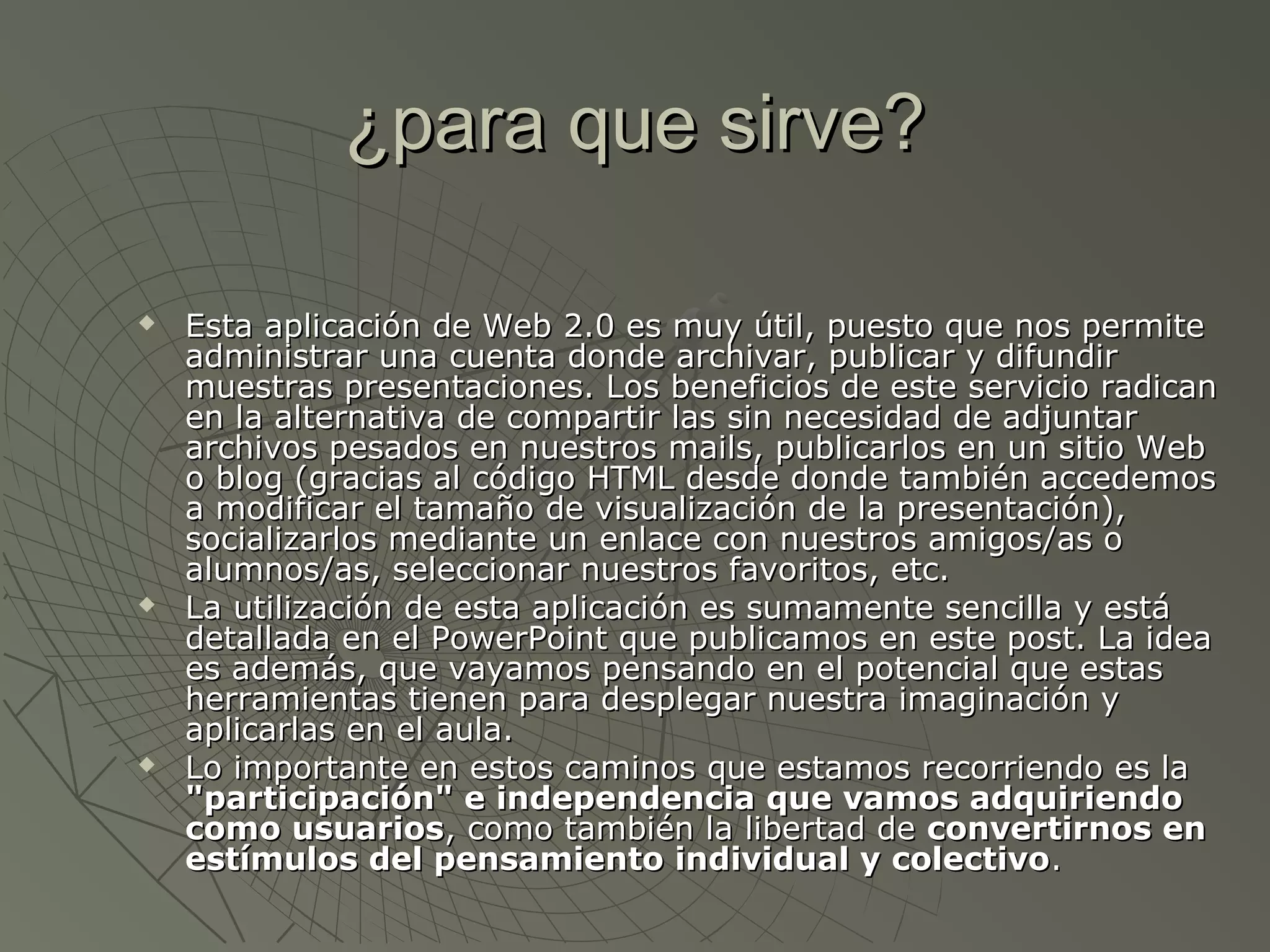 ¿para que sirve?¿para que sirve?
 Esta aplicación de Web 2.0 es muy útil, puesto que nos permiteEsta aplicación de Web 2.0 es muy útil, puesto que nos permite
administrar una cuenta donde archivar, publicar y difundiradministrar una cuenta donde archivar, publicar y difundir
muestras presentaciones. Los beneficios de este servicio radicanmuestras presentaciones. Los beneficios de este servicio radican
en la alternativa de compartir las sin necesidad de adjuntaren la alternativa de compartir las sin necesidad de adjuntar
archivos pesados en nuestros mails, publicarlos en un sitio Webarchivos pesados en nuestros mails, publicarlos en un sitio Web
o blog (gracias al código HTML desde donde también accedemoso blog (gracias al código HTML desde donde también accedemos
a modificar el tamaño de visualización de la presentación),a modificar el tamaño de visualización de la presentación),
socializarlos mediante un enlace con nuestros amigos/as osocializarlos mediante un enlace con nuestros amigos/as o
alumnos/as, seleccionar nuestros favoritos, etc.alumnos/as, seleccionar nuestros favoritos, etc.
 La utilización de esta aplicación es sumamente sencilla y estáLa utilización de esta aplicación es sumamente sencilla y está
detallada en el PowerPoint que publicamos en este post. La ideadetallada en el PowerPoint que publicamos en este post. La idea
es además, que vayamos pensando en el potencial que estases además, que vayamos pensando en el potencial que estas
herramientas tienen para desplegar nuestra imaginación yherramientas tienen para desplegar nuestra imaginación y
aplicarlas en el aula.aplicarlas en el aula.
 Lo importante en estos caminos que estamos recorriendo es laLo importante en estos caminos que estamos recorriendo es la
"participación" e independencia que vamos adquiriendo"participación" e independencia que vamos adquiriendo
como usuarioscomo usuarios, como también la libertad de, como también la libertad de convertirnos enconvertirnos en
estímulos del pensamiento individual y colectivoestímulos del pensamiento individual y colectivo..
 