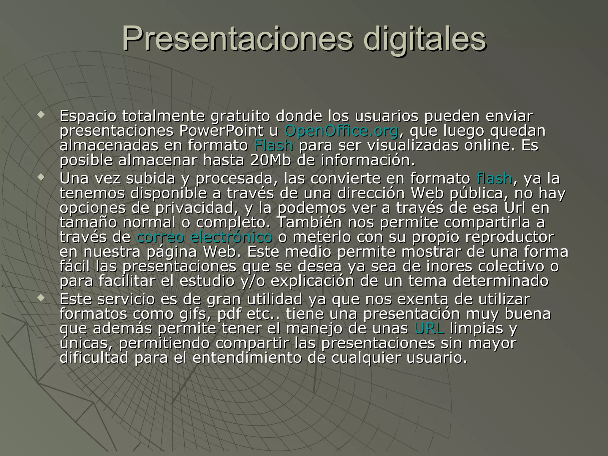 Presentaciones digitalesPresentaciones digitales
 Espacio totalmente gratuito donde los usuarios pueden enviarEspacio totalmente gratuito donde los usuarios pueden enviar
presentaciones PowerPoint upresentaciones PowerPoint u OpenOffice.orgOpenOffice.org, que luego quedan, que luego quedan
almacenadas en formatoalmacenadas en formato FlashFlash para ser visualizadas online. Espara ser visualizadas online. Es
posible almacenar hasta 20Mb de información.posible almacenar hasta 20Mb de información.
 Una vez subida y procesada, las convierte en formatoUna vez subida y procesada, las convierte en formato flashflash, ya la, ya la
tenemos disponible a través de una dirección Web pública, no haytenemos disponible a través de una dirección Web pública, no hay
opciones de privacidad, y la podemos ver a través de esa Url enopciones de privacidad, y la podemos ver a través de esa Url en
tamaño normal o completo. También nos permite compartirla atamaño normal o completo. También nos permite compartirla a
través detravés de correo electrónicocorreo electrónico o meterlo con su propio reproductoro meterlo con su propio reproductor
en nuestra página Web. Este medio permite mostrar de una formaen nuestra página Web. Este medio permite mostrar de una forma
fácil las presentaciones que se desea ya sea de inores colectivo ofácil las presentaciones que se desea ya sea de inores colectivo o
para facilitar el estudio y/o explicación de un tema determinadopara facilitar el estudio y/o explicación de un tema determinado
 Este servicio es de gran utilidad ya que nos exenta de utilizarEste servicio es de gran utilidad ya que nos exenta de utilizar
formatos como gifs, pdf etc.. tiene una presentación muy buenaformatos como gifs, pdf etc.. tiene una presentación muy buena
que además permite tener el manejo de unasque además permite tener el manejo de unas URLURL limpias ylimpias y
únicas, permitiendo compartir las presentaciones sin mayorúnicas, permitiendo compartir las presentaciones sin mayor
dificultad para el entendimiento de cualquier usuario.dificultad para el entendimiento de cualquier usuario.
 