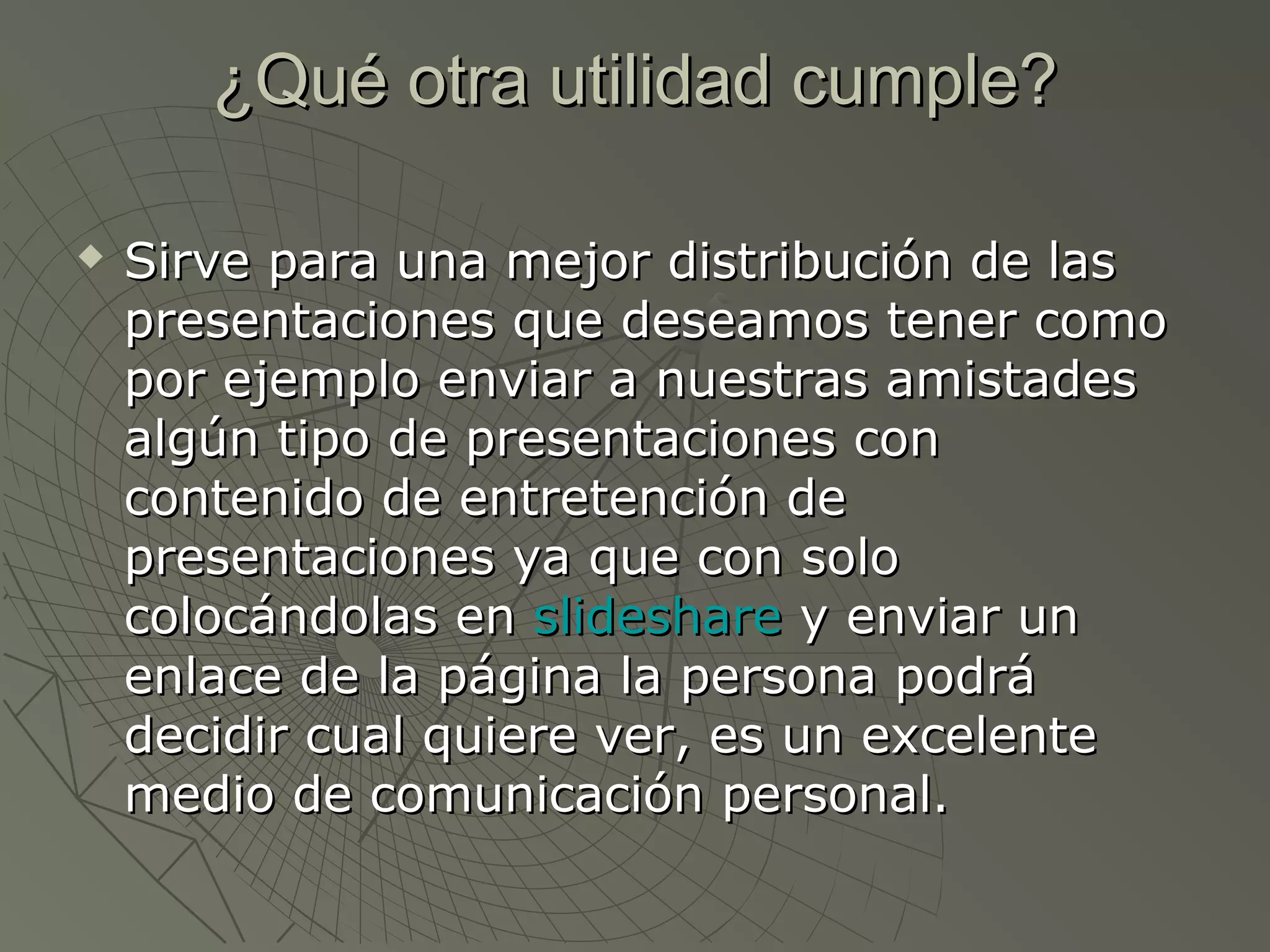 ¿Qué otra utilidad cumple?¿Qué otra utilidad cumple?
 Sirve para una mejor distribución de lasSirve para una mejor distribución de las
presentaciones que deseamos tener comopresentaciones que deseamos tener como
por ejemplo enviar a nuestras amistadespor ejemplo enviar a nuestras amistades
algún tipo de presentaciones conalgún tipo de presentaciones con
contenido de entretención decontenido de entretención de
presentaciones ya que con solopresentaciones ya que con solo
colocándolas encolocándolas en slideshareslideshare y enviar uny enviar un
enlace de la página la persona podráenlace de la página la persona podrá
decidir cual quiere ver, es un excelentedecidir cual quiere ver, es un excelente
medio de comunicación personal.medio de comunicación personal.
 