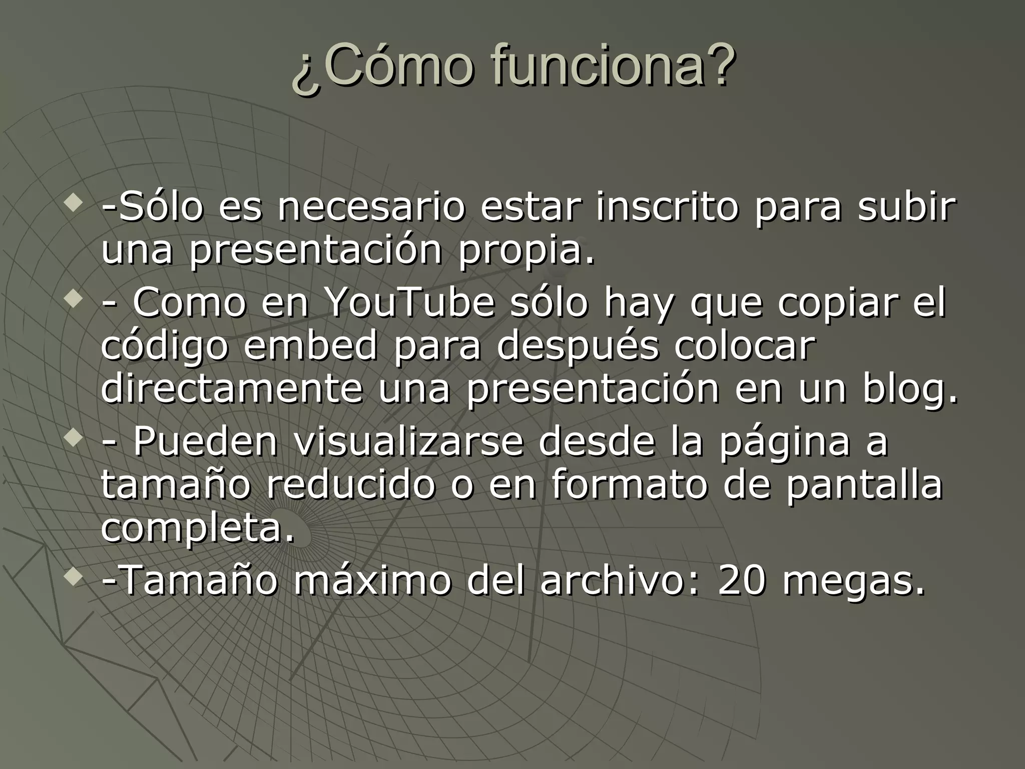 ¿Cómo funciona?¿Cómo funciona?
 -Sólo es necesario estar inscrito para subir-Sólo es necesario estar inscrito para subir
una presentación propia.una presentación propia.
 - Como en YouTube sólo hay que copiar el- Como en YouTube sólo hay que copiar el
código embed para después colocarcódigo embed para después colocar
directamente una presentación en un blog.directamente una presentación en un blog.
 - Pueden visualizarse desde la página a- Pueden visualizarse desde la página a
tamaño reducido o en formato de pantallatamaño reducido o en formato de pantalla
completa.completa.
 -Tamaño máximo del archivo: 20 megas.-Tamaño máximo del archivo: 20 megas.
 