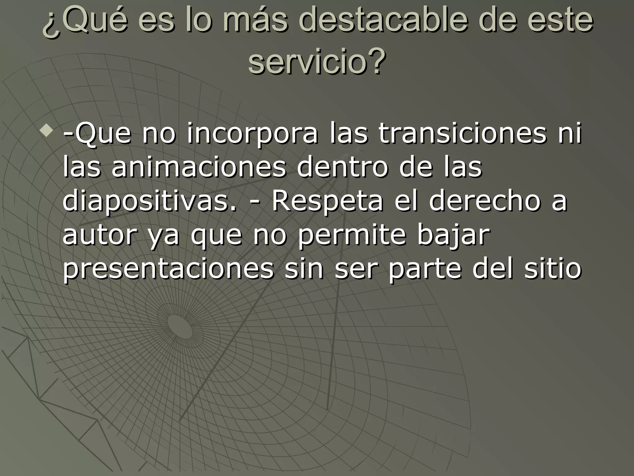 ¿Qué es lo más destacable de este¿Qué es lo más destacable de este
servicio?servicio?
 -Que no incorpora las transiciones ni-Que no incorpora las transiciones ni
las animaciones dentro de laslas animaciones dentro de las
diapositivas. - Respeta el derecho adiapositivas. - Respeta el derecho a
autor ya que no permite bajarautor ya que no permite bajar
presentaciones sin ser parte del sitiopresentaciones sin ser parte del sitio
 