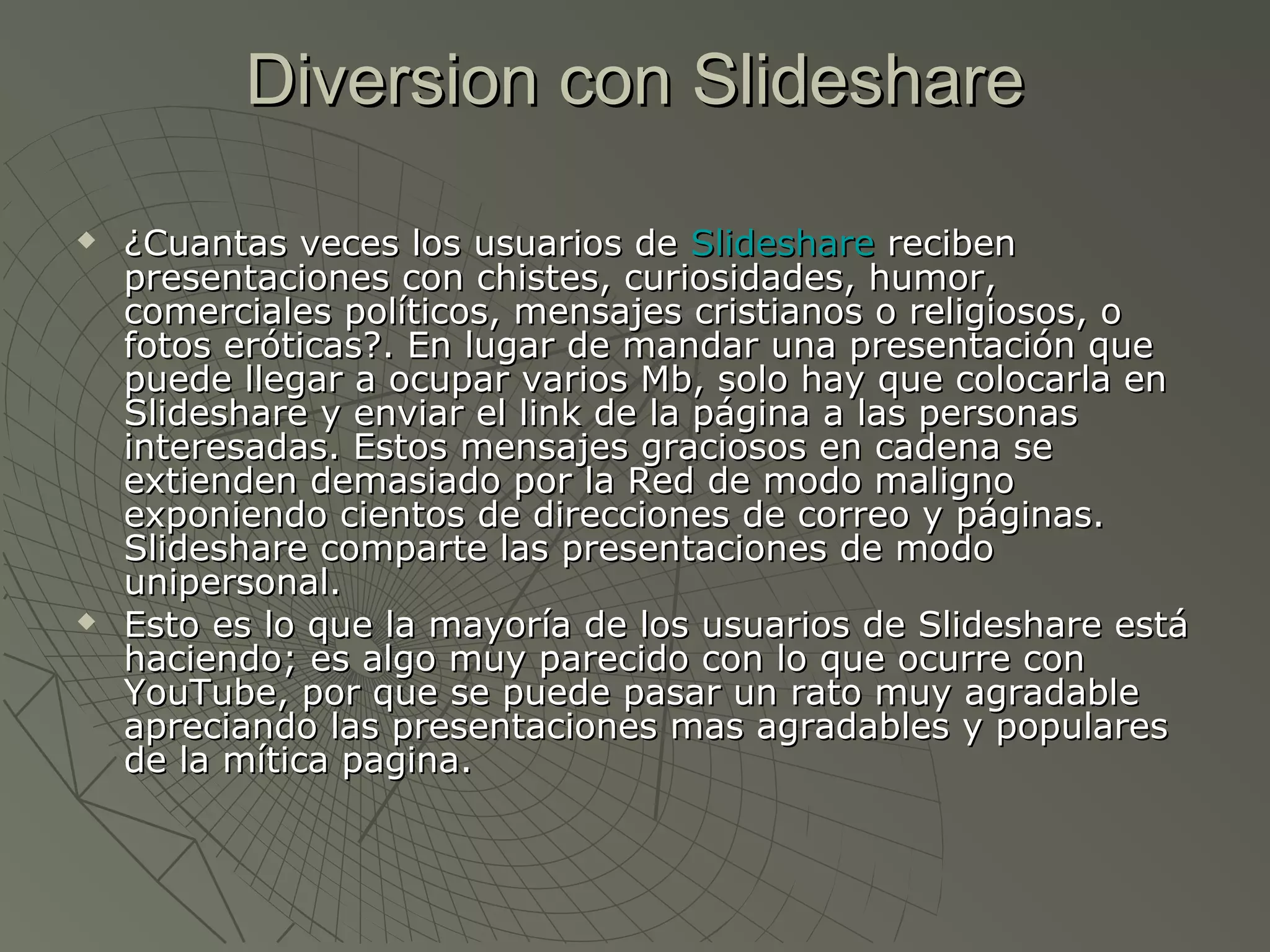 Diversion con SlideshareDiversion con Slideshare
 ¿Cuantas veces los usuarios de¿Cuantas veces los usuarios de SlideshareSlideshare recibenreciben
presentaciones con chistes, curiosidades, humor,presentaciones con chistes, curiosidades, humor,
comerciales políticos, mensajes cristianos o religiosos, ocomerciales políticos, mensajes cristianos o religiosos, o
fotos eróticas?. En lugar de mandar una presentación quefotos eróticas?. En lugar de mandar una presentación que
puede llegar a ocupar varios Mb, solo hay que colocarla enpuede llegar a ocupar varios Mb, solo hay que colocarla en
Slideshare y enviar el link de la página a las personasSlideshare y enviar el link de la página a las personas
interesadas. Estos mensajes graciosos en cadena seinteresadas. Estos mensajes graciosos en cadena se
extienden demasiado por la Red de modo malignoextienden demasiado por la Red de modo maligno
exponiendo cientos de direcciones de correo y páginas.exponiendo cientos de direcciones de correo y páginas.
Slideshare comparte las presentaciones de modoSlideshare comparte las presentaciones de modo
unipersonal.unipersonal.
 Esto es lo que la mayoría de los usuarios de Slideshare estáEsto es lo que la mayoría de los usuarios de Slideshare está
haciendo; es algo muy parecido con lo que ocurre conhaciendo; es algo muy parecido con lo que ocurre con
YouTube, por que se puede pasar un rato muy agradableYouTube, por que se puede pasar un rato muy agradable
apreciando las presentaciones mas agradables y popularesapreciando las presentaciones mas agradables y populares
de la mítica pagina.de la mítica pagina.
 