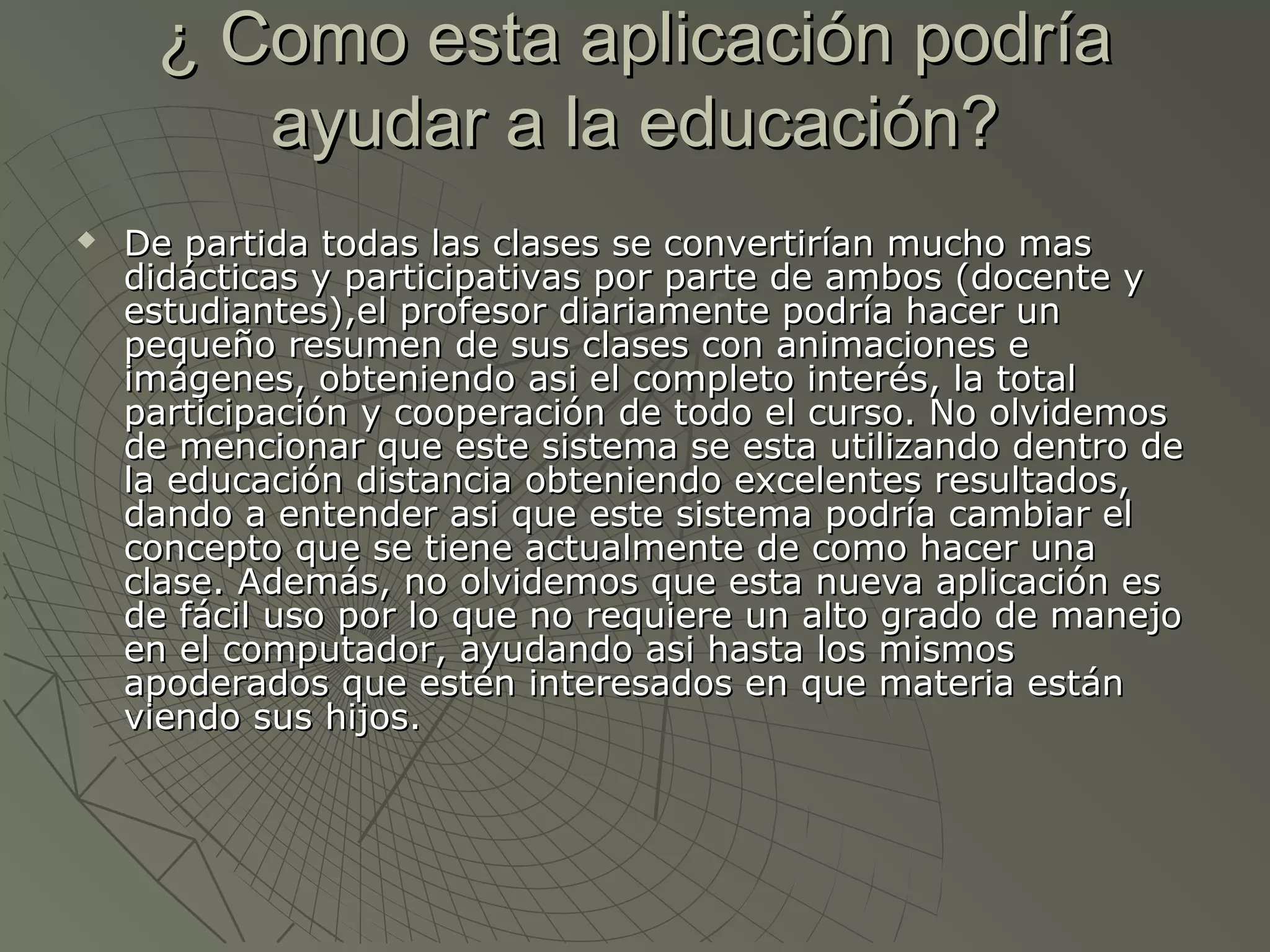 ¿ Como esta aplicación podría¿ Como esta aplicación podría
ayudar a la educación?ayudar a la educación?
 De partida todas las clases se convertirían mucho masDe partida todas las clases se convertirían mucho mas
didácticas y participativas por parte de ambos (docente ydidácticas y participativas por parte de ambos (docente y
estudiantes),el profesor diariamente podría hacer unestudiantes),el profesor diariamente podría hacer un
pequeño resumen de sus clases con animaciones epequeño resumen de sus clases con animaciones e
imágenes, obteniendo asi el completo interés, la totalimágenes, obteniendo asi el completo interés, la total
participación y cooperación de todo el curso. No olvidemosparticipación y cooperación de todo el curso. No olvidemos
de mencionar que este sistema se esta utilizando dentro dede mencionar que este sistema se esta utilizando dentro de
la educación distancia obteniendo excelentes resultados,la educación distancia obteniendo excelentes resultados,
dando a entender asi que este sistema podría cambiar eldando a entender asi que este sistema podría cambiar el
concepto que se tiene actualmente de como hacer unaconcepto que se tiene actualmente de como hacer una
clase. Además, no olvidemos que esta nueva aplicación esclase. Además, no olvidemos que esta nueva aplicación es
de fácil uso por lo que no requiere un alto grado de manejode fácil uso por lo que no requiere un alto grado de manejo
en el computador, ayudando asi hasta los mismosen el computador, ayudando asi hasta los mismos
apoderados que estén interesados en que materia estánapoderados que estén interesados en que materia están
viendo sus hijos.viendo sus hijos.
 