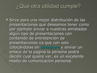 ¿Qué otra utilidad cumple?¿Qué otra utilidad cumple?
 Sirve para una mejor distribución de lasSirve para una mejor distribución de las
presentaciones que deseamos tener comopresentaciones que deseamos tener como
por ejemplo enviar a nuestras amistadespor ejemplo enviar a nuestras amistades
algún tipo de presentaciones conalgún tipo de presentaciones con
contenido de entretención decontenido de entretención de
presentaciones ya que con solopresentaciones ya que con solo
colocándolas encolocándolas en slideshareslideshare y enviar uny enviar un
enlace de la página la persona podráenlace de la página la persona podrá
decidir cual quiere ver, es un excelentedecidir cual quiere ver, es un excelente
medio de comunicación personal.medio de comunicación personal.
 