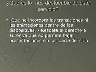 ¿Qué es lo más destacable de este¿Qué es lo más destacable de este
servicio?servicio?
 -Que no incorpora las transiciones ni-Que no incorpora las transiciones ni
las animaciones dentro de laslas animaciones dentro de las
diapositivas. - Respeta el derecho adiapositivas. - Respeta el derecho a
autor ya que no permite bajarautor ya que no permite bajar
presentaciones sin ser parte del sitiopresentaciones sin ser parte del sitio
 