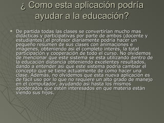 ¿ Como esta aplicación podría¿ Como esta aplicación podría
ayudar a la educación?ayudar a la educación?
 De partida todas las clases se convertirían mucho masDe partida todas las clases se convertirían mucho mas
didácticas y participativas por parte de ambos (docente ydidácticas y participativas por parte de ambos (docente y
estudiantes),el profesor diariamente podría hacer unestudiantes),el profesor diariamente podría hacer un
pequeño resumen de sus clases con animaciones epequeño resumen de sus clases con animaciones e
imágenes, obteniendo asi el completo interés, la totalimágenes, obteniendo asi el completo interés, la total
participación y cooperación de todo el curso. No olvidemosparticipación y cooperación de todo el curso. No olvidemos
de mencionar que este sistema se esta utilizando dentro dede mencionar que este sistema se esta utilizando dentro de
la educación distancia obteniendo excelentes resultados,la educación distancia obteniendo excelentes resultados,
dando a entender asi que este sistema podría cambiar eldando a entender asi que este sistema podría cambiar el
concepto que se tiene actualmente de como hacer unaconcepto que se tiene actualmente de como hacer una
clase. Además, no olvidemos que esta nueva aplicación esclase. Además, no olvidemos que esta nueva aplicación es
de fácil uso por lo que no requiere un alto grado de manejode fácil uso por lo que no requiere un alto grado de manejo
en el computador, ayudando asi hasta los mismosen el computador, ayudando asi hasta los mismos
apoderados que estén interesados en que materia estánapoderados que estén interesados en que materia están
viendo sus hijos.viendo sus hijos.
 