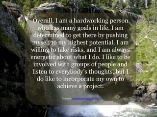 Overall, I am a hardworking person
who has many goals in life. I am
determined to get there by pushing
myself to my highest potential. I am
willing to take risks, and I am always
energetic about what I do. I like to be
involved with groups of people and
listen to everybody’s thoughts, but I
do like to incorporate my own to
achieve a project.
Contact: carlybixler@gmail.com
 