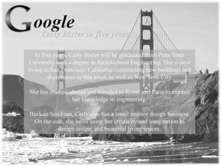 In five years, Carly Bixler will be graduated from Penn State
University with a degree in Architectural Engineering. She is now
living in San Francisco, California constructing new buildings and
skyscrapers in this town, as well as New York City.
She has studied abroad and traveled to Rome and Paris to expand
her knowledge in engineering.
Back in San Fran, Carly also has a small interior design business.
On the side, she loves using her creativity and imagination to
design unique and beautiful living spaces.
 